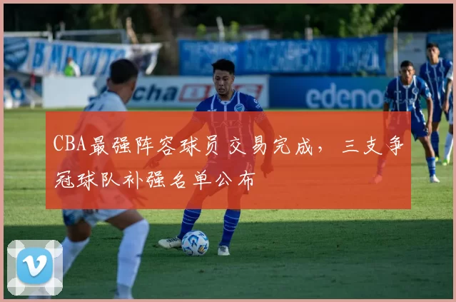 CBA最强阵容球员交易完成,三支争冠球队补强名单公布