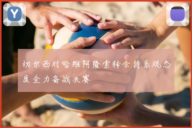 切尔西对哈维阿隆索转会持乐观态度全力备战决赛