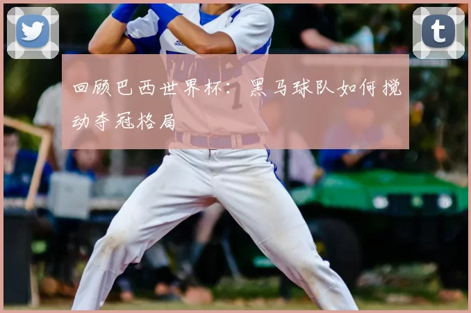 回顾巴西世界杯:黑马球队如何搅动夺冠格局