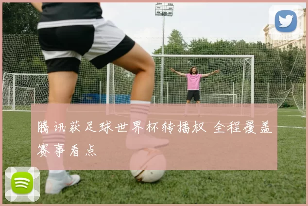 腾讯获足球世界杯转播权 全程覆盖赛事看点