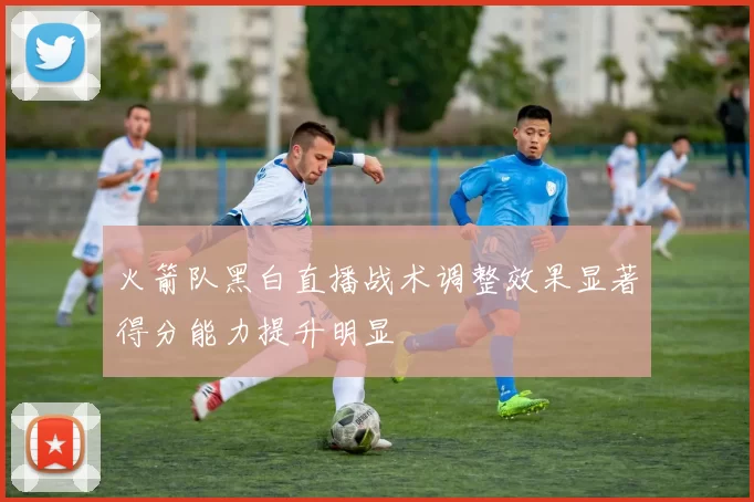 火箭队黑白直播战术调整效果显著得分能力提升明显